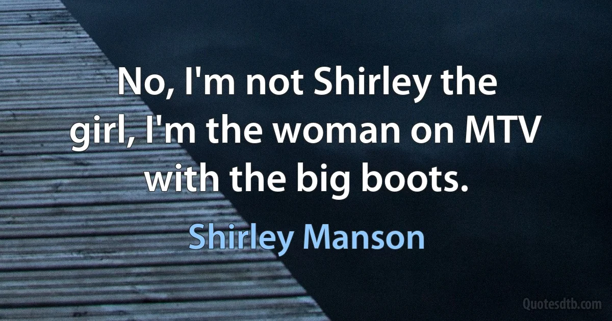 No, I'm not Shirley the girl, I'm the woman on MTV with the big boots. (Shirley Manson)