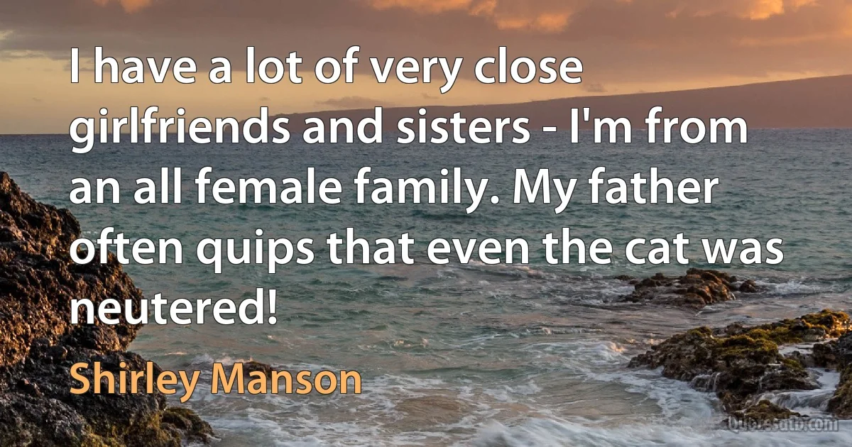 I have a lot of very close girlfriends and sisters - I'm from an all female family. My father often quips that even the cat was neutered! (Shirley Manson)