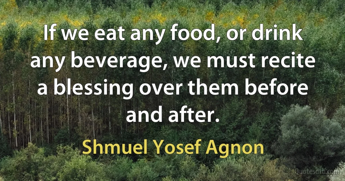 If we eat any food, or drink any beverage, we must recite a blessing over them before and after. (Shmuel Yosef Agnon)