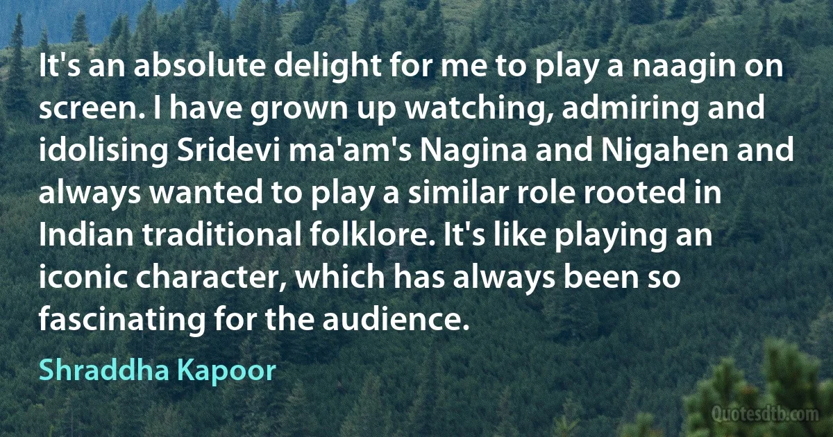 It's an absolute delight for me to play a naagin on screen. I have grown up watching, admiring and idolising Sridevi ma'am's Nagina and Nigahen and always wanted to play a similar role rooted in Indian traditional folklore. It's like playing an iconic character, which has always been so fascinating for the audience. (Shraddha Kapoor)