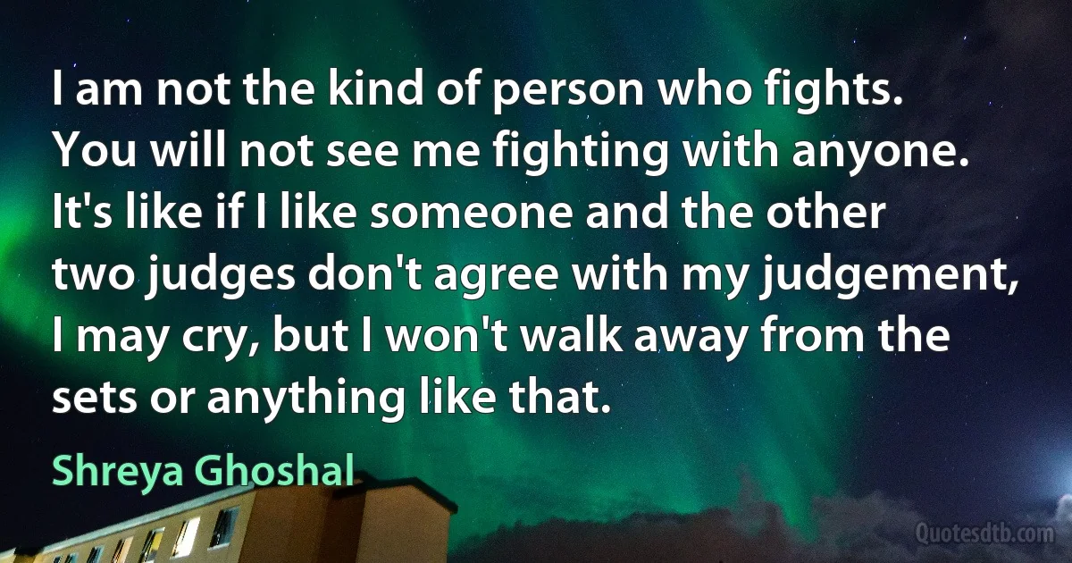 I am not the kind of person who fights. You will not see me fighting with anyone. It's like if I like someone and the other two judges don't agree with my judgement, I may cry, but I won't walk away from the sets or anything like that. (Shreya Ghoshal)