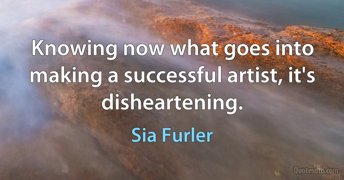 Knowing now what goes into making a successful artist, it's disheartening. (Sia Furler)