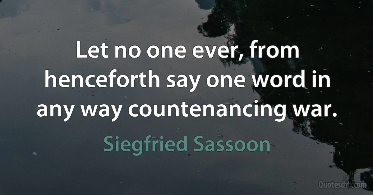 Let no one ever, from henceforth say one word in any way countenancing war. (Siegfried Sassoon)