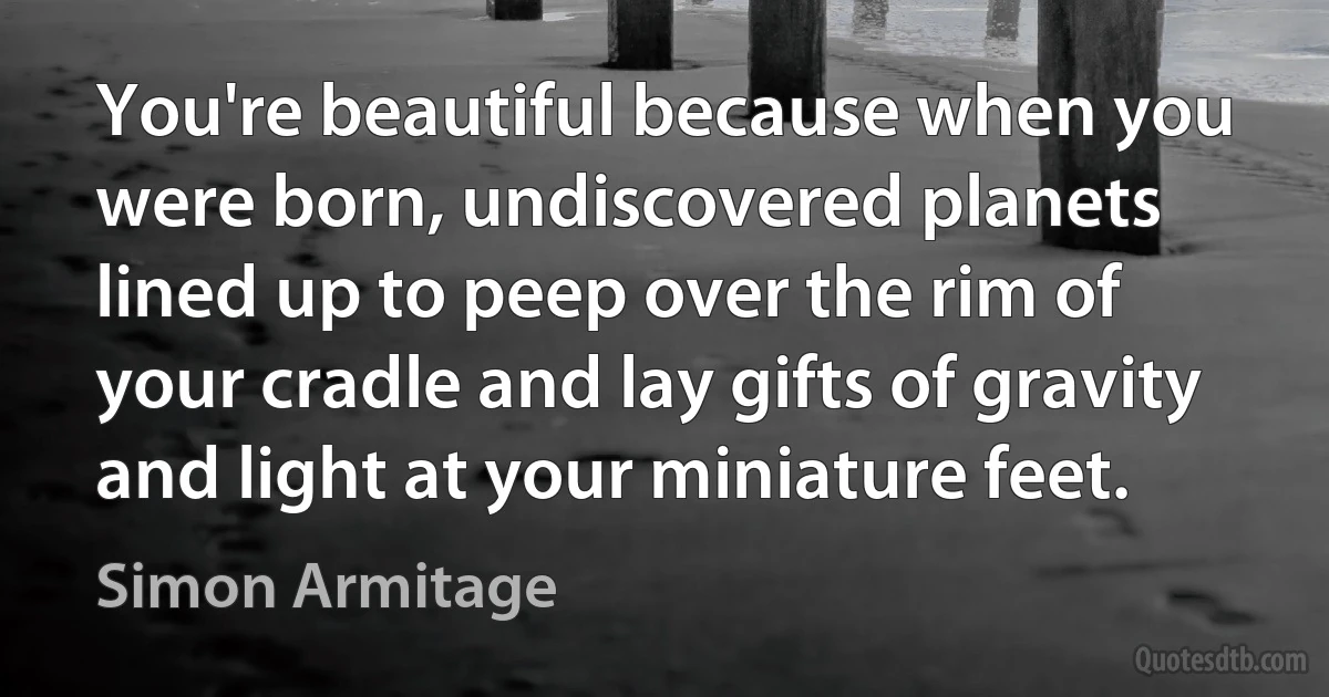 You're beautiful because when you were born, undiscovered planets lined up to peep over the rim of your cradle and lay gifts of gravity and light at your miniature feet. (Simon Armitage)