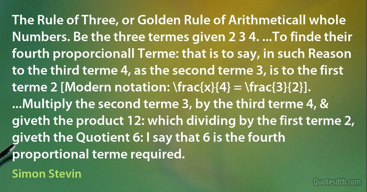 The Rule of Three, or Golden Rule of Arithmeticall whole Numbers. Be the three termes given 2 3 4. ...To finde their fourth proporcionall Terme: that is to say, in such Reason to the third terme 4, as the second terme 3, is to the first terme 2 [Modern notation: \frac{x}{4} = \frac{3}{2}]. ...Multiply the second terme 3, by the third terme 4, & giveth the product 12: which dividing by the first terme 2, giveth the Quotient 6: I say that 6 is the fourth proportional terme required. (Simon Stevin)