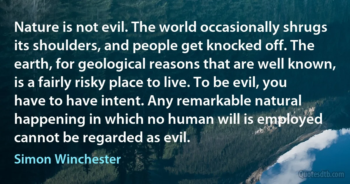 Nature is not evil. The world occasionally shrugs its shoulders, and people get knocked off. The earth, for geological reasons that are well known, is a fairly risky place to live. To be evil, you have to have intent. Any remarkable natural happening in which no human will is employed cannot be regarded as evil. (Simon Winchester)