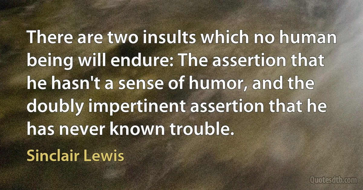 There are two insults which no human being will endure: The assertion that he hasn't a sense of humor, and the doubly impertinent assertion that he has never known trouble. (Sinclair Lewis)