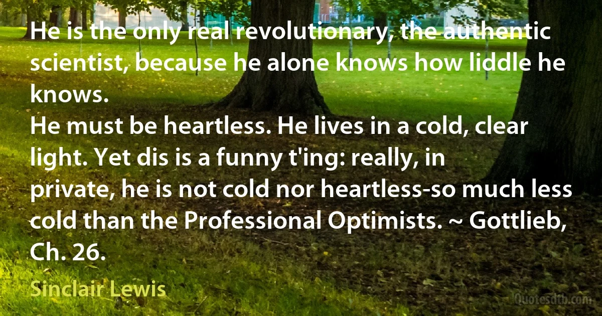 He is the only real revolutionary, the authentic scientist, because he alone knows how liddle he knows.
He must be heartless. He lives in a cold, clear light. Yet dis is a funny t'ing: really, in private, he is not cold nor heartless-so much less cold than the Professional Optimists. ~ Gottlieb, Ch. 26. (Sinclair Lewis)