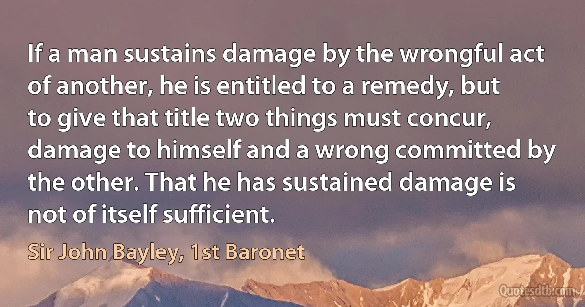 If a man sustains damage by the wrongful act of another, he is entitled to a remedy, but to give that title two things must concur, damage to himself and a wrong committed by the other. That he has sustained damage is not of itself sufficient. (Sir John Bayley, 1st Baronet)