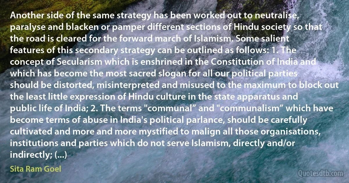 Another side of the same strategy has been worked out to neutralise, paralyse and blacken or pamper different sections of Hindu society so that the road is cleared for the forward march of Islamism. Some salient features of this secondary strategy can be outlined as follows: 1. The concept of Secularism which is enshrined in the Constitution of India and which has become the most sacred slogan for all our political parties should be distorted, misinterpreted and misused to the maximum to block out the least little expression of Hindu culture in the state apparatus and public life of India; 2. The terms "communal” and "communalism” which have become terms of abuse in India's political parlance, should be carefully cultivated and more and more mystified to malign all those organisations, institutions and parties which do not serve Islamism, directly and/or indirectly; (...) (Sita Ram Goel)