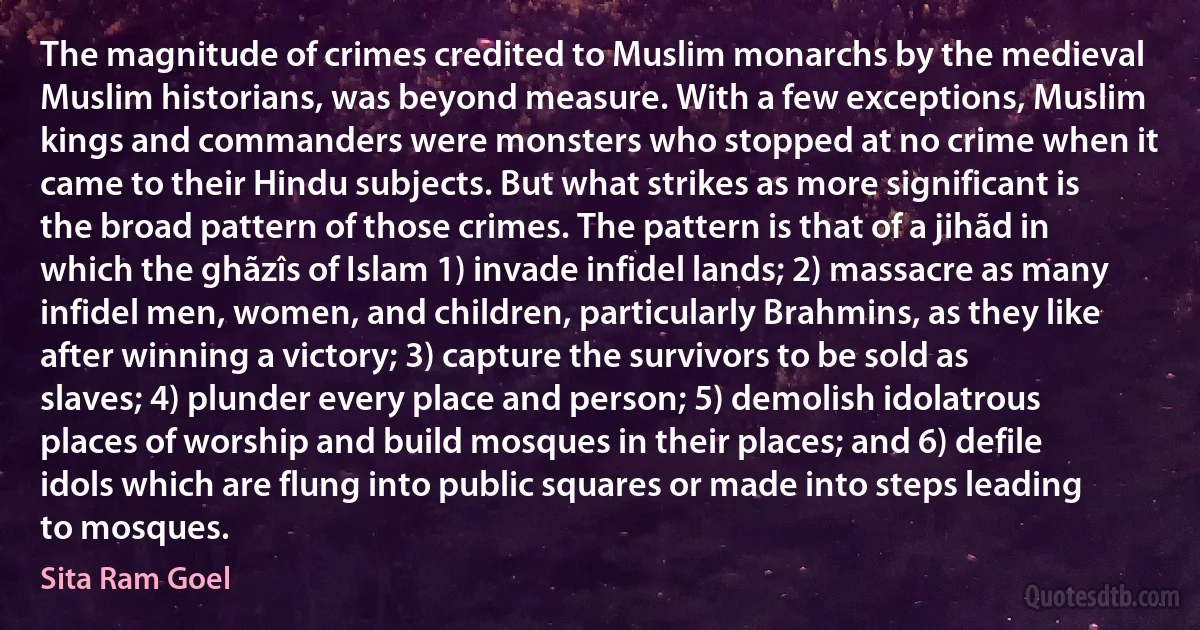 The magnitude of crimes credited to Muslim monarchs by the medieval Muslim historians, was beyond measure. With a few exceptions, Muslim kings and commanders were monsters who stopped at no crime when it came to their Hindu subjects. But what strikes as more significant is the broad pattern of those crimes. The pattern is that of a jihãd in which the ghãzîs of Islam 1) invade infidel lands; 2) massacre as many infidel men, women, and children, particularly Brahmins, as they like after winning a victory; 3) capture the survivors to be sold as slaves; 4) plunder every place and person; 5) demolish idolatrous places of worship and build mosques in their places; and 6) defile idols which are flung into public squares or made into steps leading to mosques. (Sita Ram Goel)