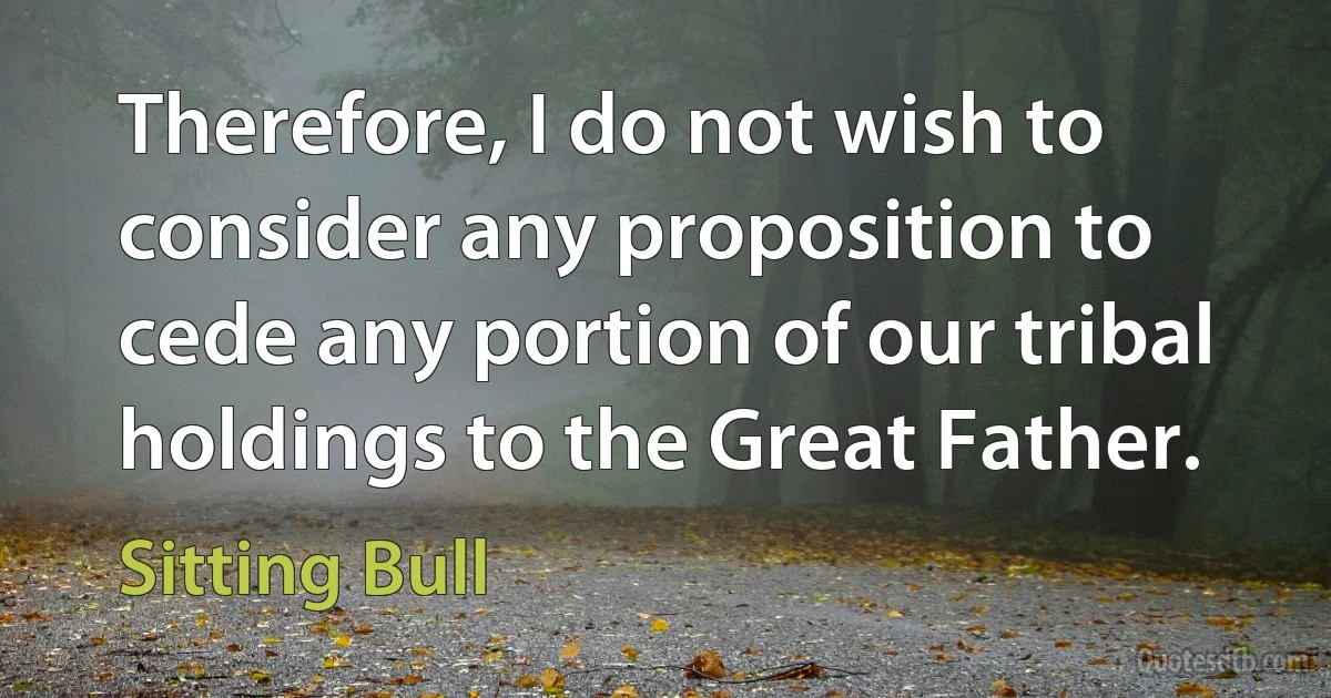 Therefore, I do not wish to consider any proposition to cede any portion of our tribal holdings to the Great Father. (Sitting Bull)