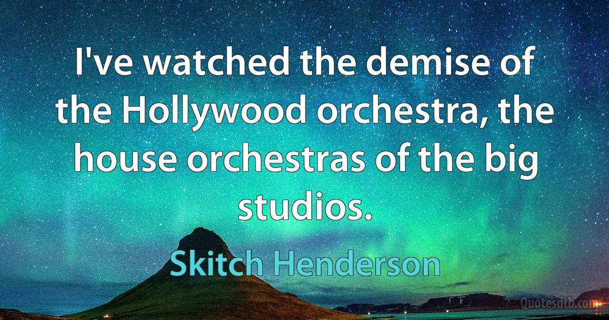 I've watched the demise of the Hollywood orchestra, the house orchestras of the big studios. (Skitch Henderson)