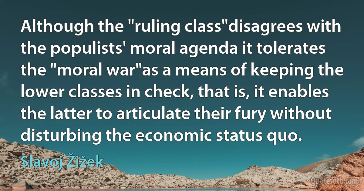 Although the "ruling class"disagrees with the populists' moral agenda it tolerates the "moral war"as a means of keeping the lower classes in check, that is, it enables the latter to articulate their fury without disturbing the economic status quo. (Slavoj Žižek)