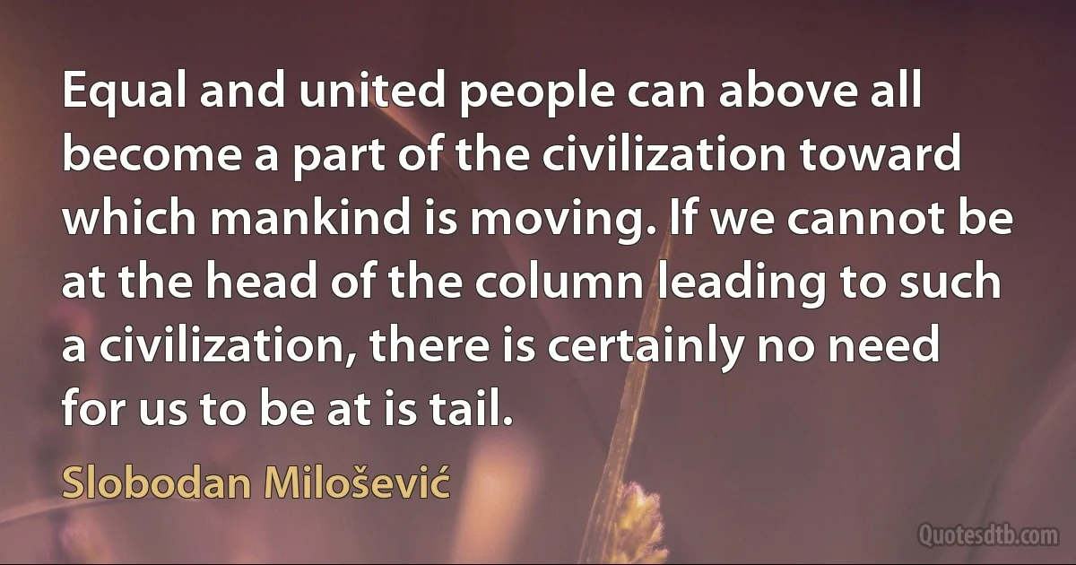 Equal and united people can above all become a part of the civilization toward which mankind is moving. If we cannot be at the head of the column leading to such a civilization, there is certainly no need for us to be at is tail. (Slobodan Milošević)