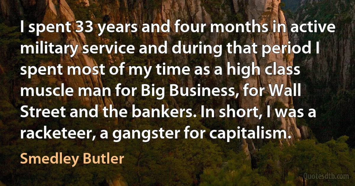 I spent 33 years and four months in active military service and during that period I spent most of my time as a high class muscle man for Big Business, for Wall Street and the bankers. In short, I was a racketeer, a gangster for capitalism. (Smedley Butler)