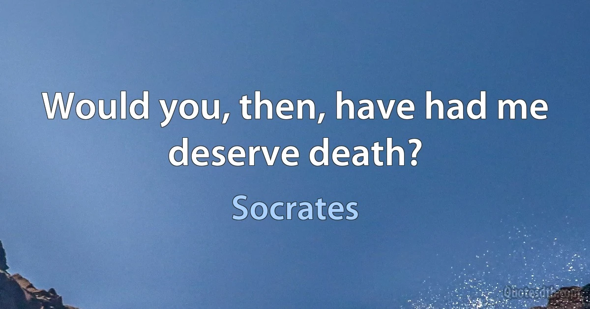 Would you, then, have had me deserve death? (Socrates)