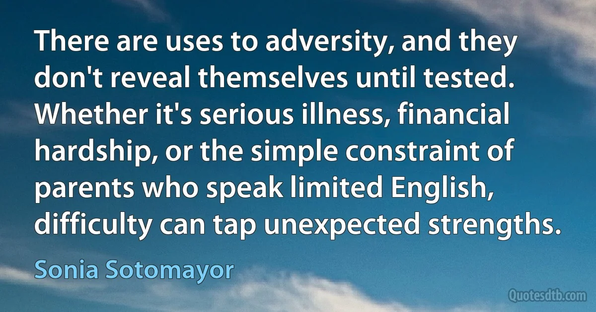 There are uses to adversity, and they don't reveal themselves until tested. Whether it's serious illness, financial hardship, or the simple constraint of parents who speak limited English, difficulty can tap unexpected strengths. (Sonia Sotomayor)