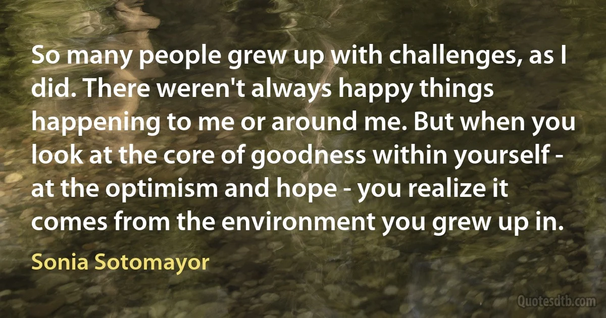 So many people grew up with challenges, as I did. There weren't always happy things happening to me or around me. But when you look at the core of goodness within yourself - at the optimism and hope - you realize it comes from the environment you grew up in. (Sonia Sotomayor)