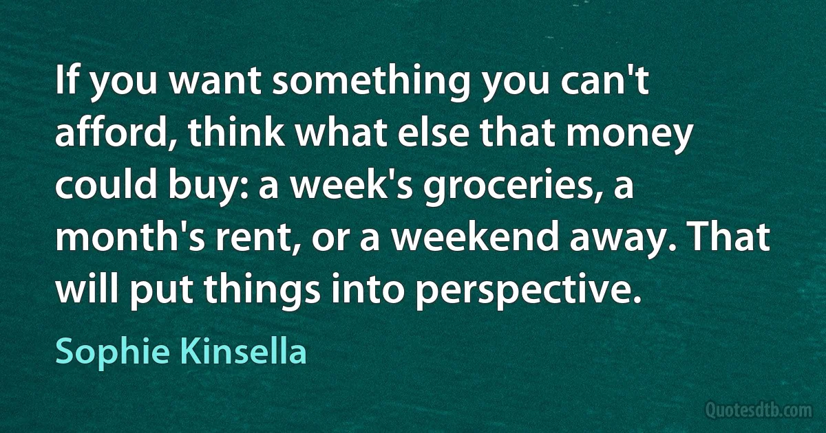 If you want something you can't afford, think what else that money could buy: a week's groceries, a month's rent, or a weekend away. That will put things into perspective. (Sophie Kinsella)