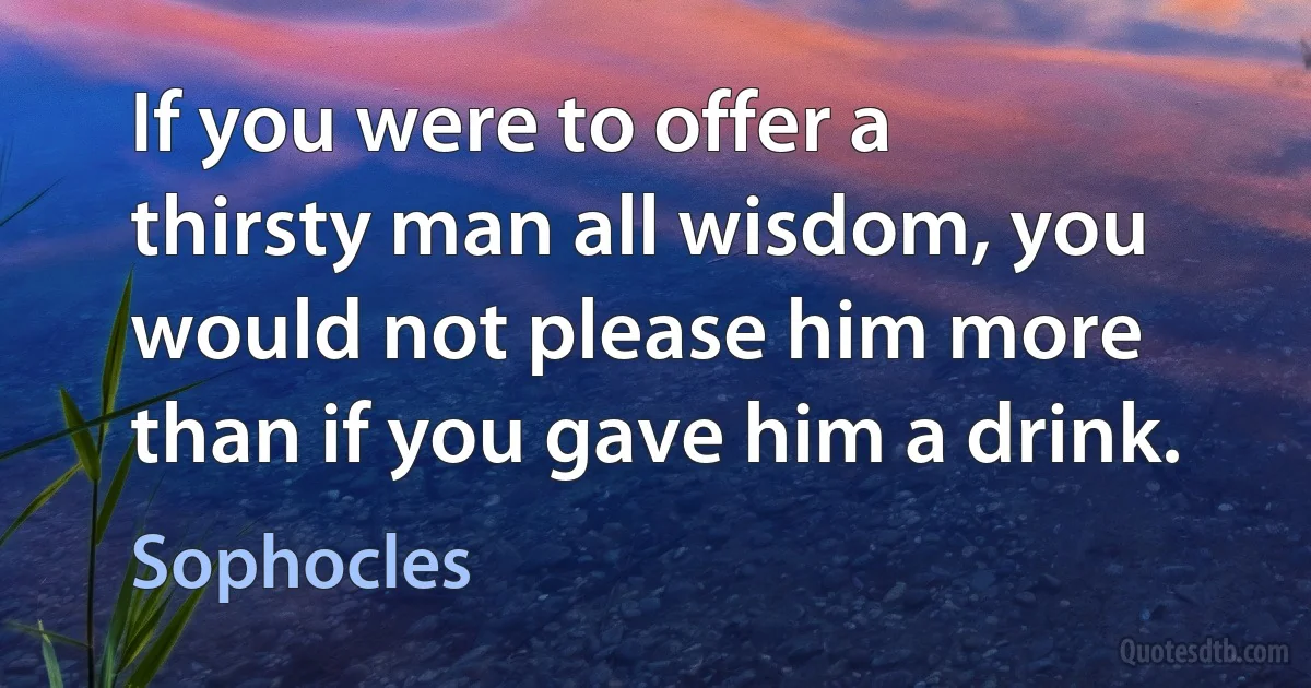 If you were to offer a thirsty man all wisdom, you would not please him more than if you gave him a drink. (Sophocles)