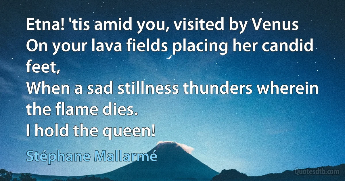 Etna! 'tis amid you, visited by Venus
On your lava fields placing her candid feet,
When a sad stillness thunders wherein the flame dies.
I hold the queen! (Stéphane Mallarmé)