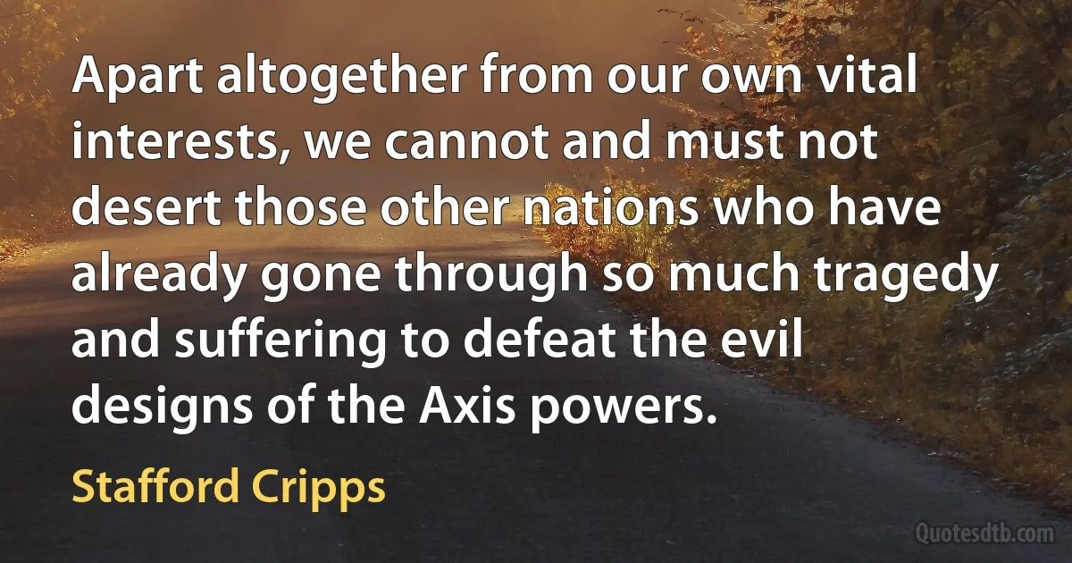 Apart altogether from our own vital interests, we cannot and must not desert those other nations who have already gone through so much tragedy and suffering to defeat the evil designs of the Axis powers. (Stafford Cripps)