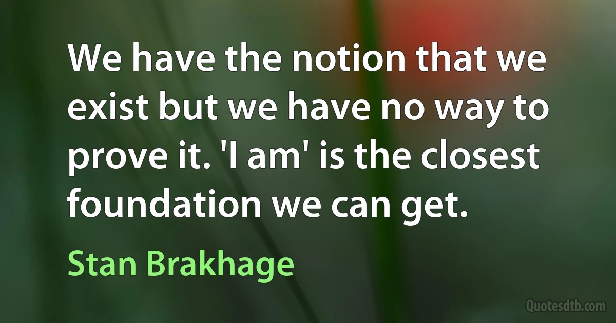 We have the notion that we exist but we have no way to prove it. 'I am' is the closest foundation we can get. (Stan Brakhage)