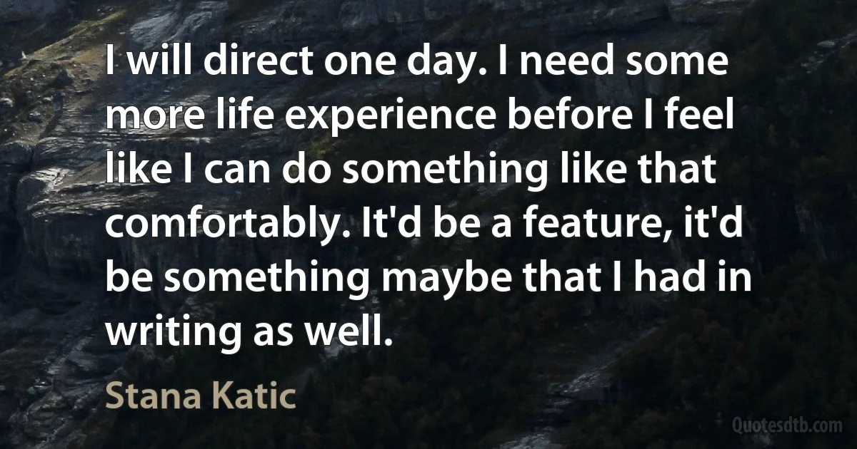 I will direct one day. I need some more life experience before I feel like I can do something like that comfortably. It'd be a feature, it'd be something maybe that I had in writing as well. (Stana Katic)