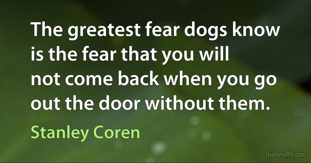 The greatest fear dogs know is the fear that you will not come back when you go out the door without them. (Stanley Coren)