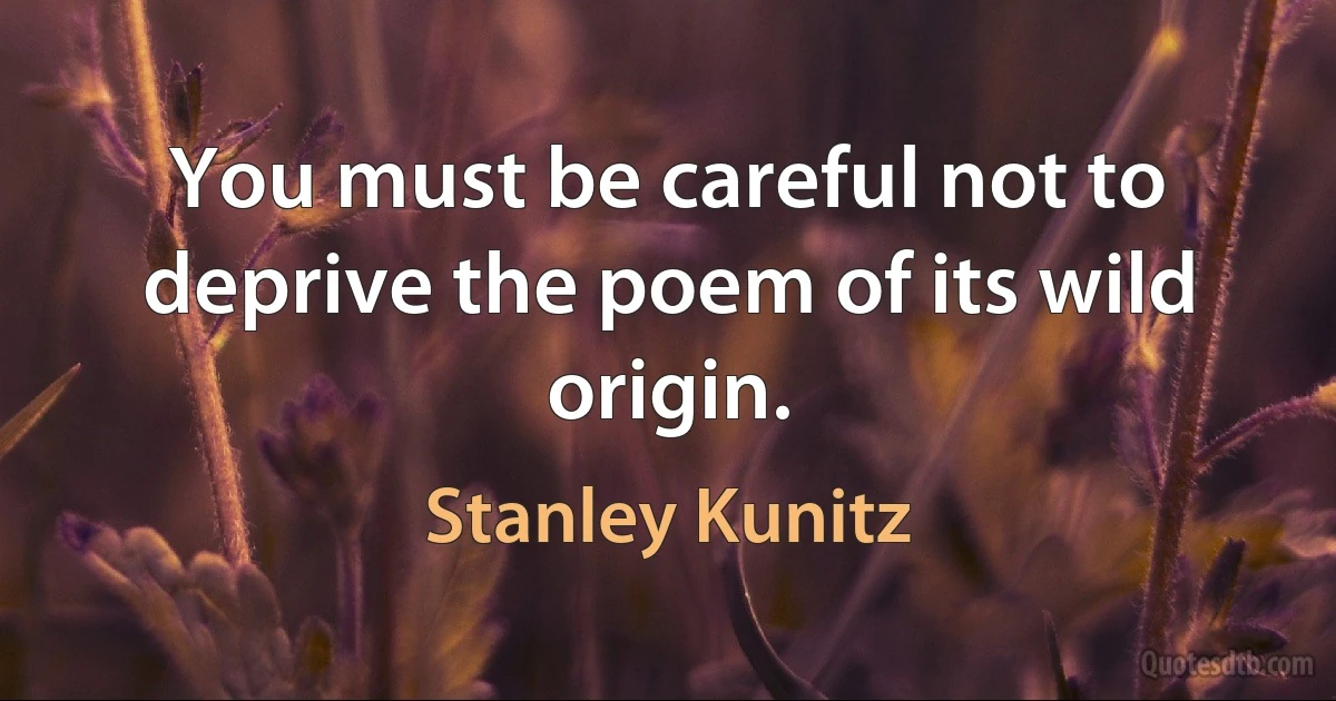 You must be careful not to deprive the poem of its wild origin. (Stanley Kunitz)