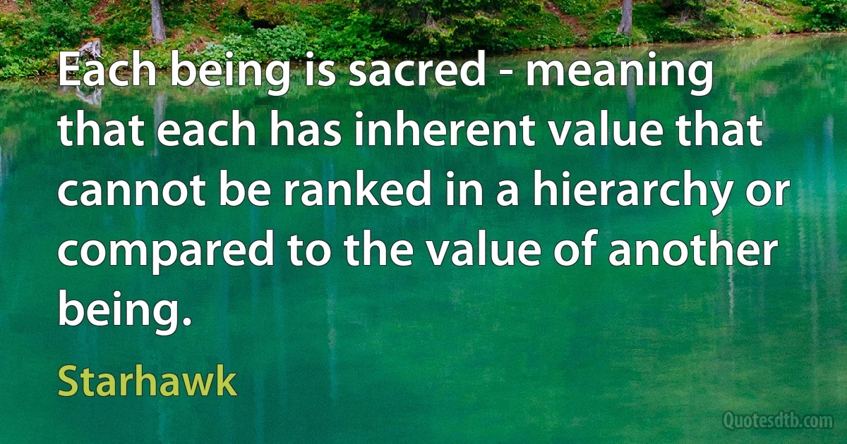 Each being is sacred - meaning that each has inherent value that cannot be ranked in a hierarchy or compared to the value of another being. (Starhawk)