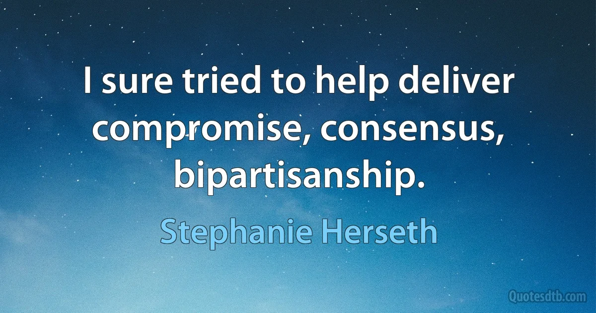 I sure tried to help deliver compromise, consensus, bipartisanship. (Stephanie Herseth)