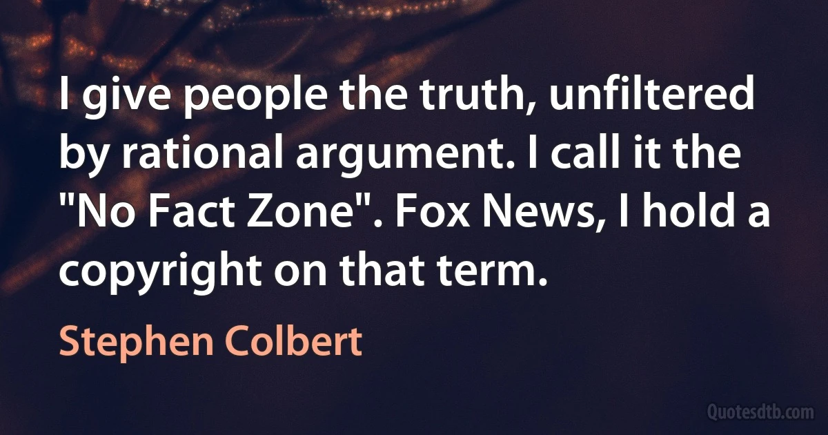 I give people the truth, unfiltered by rational argument. I call it the "No Fact Zone". Fox News, I hold a copyright on that term. (Stephen Colbert)