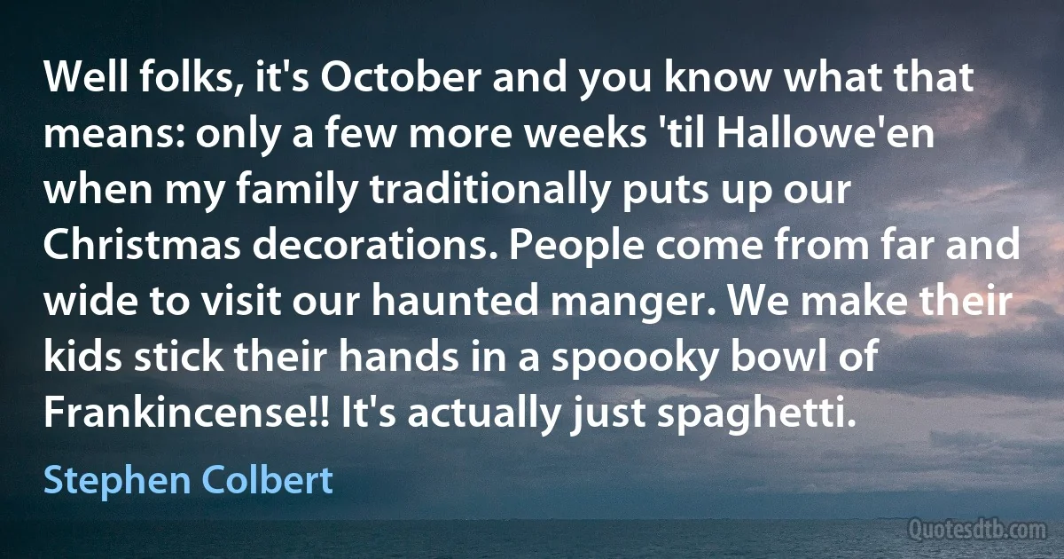 Well folks, it's October and you know what that means: only a few more weeks 'til Hallowe'en when my family traditionally puts up our Christmas decorations. People come from far and wide to visit our haunted manger. We make their kids stick their hands in a spoooky bowl of Frankincense!! It's actually just spaghetti. (Stephen Colbert)