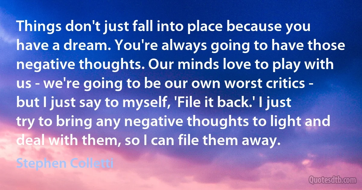 Things don't just fall into place because you have a dream. You're always going to have those negative thoughts. Our minds love to play with us - we're going to be our own worst critics - but I just say to myself, 'File it back.' I just try to bring any negative thoughts to light and deal with them, so I can file them away. (Stephen Colletti)