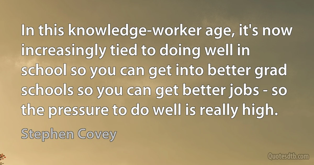 In this knowledge-worker age, it's now increasingly tied to doing well in school so you can get into better grad schools so you can get better jobs - so the pressure to do well is really high. (Stephen Covey)