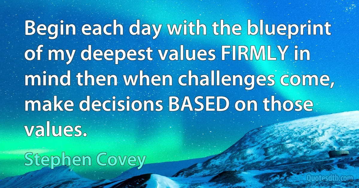 Begin each day with the blueprint of my deepest values FIRMLY in mind then when challenges come, make decisions BASED on those values. (Stephen Covey)