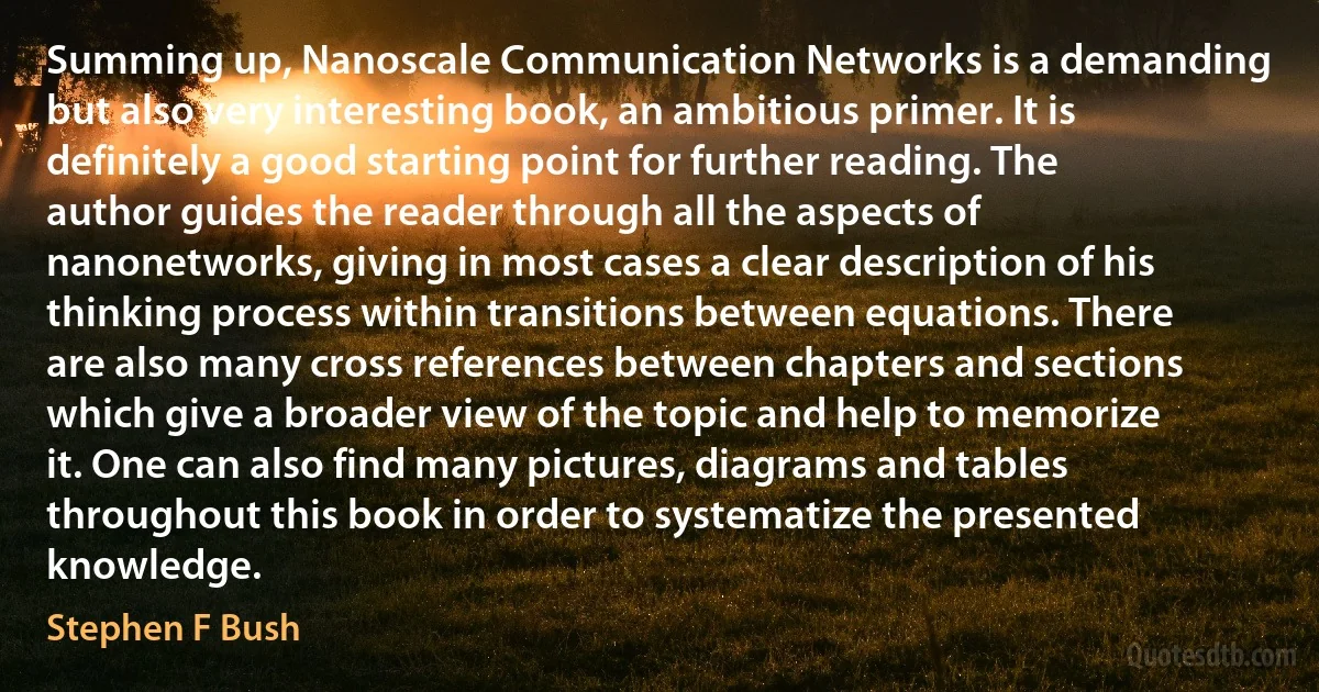 Summing up, Nanoscale Communication Networks is a demanding but also very interesting book, an ambitious primer. It is definitely a good starting point for further reading. The author guides the reader through all the aspects of nanonetworks, giving in most cases a clear description of his thinking process within transitions between equations. There are also many cross references between chapters and sections which give a broader view of the topic and help to memorize it. One can also find many pictures, diagrams and tables throughout this book in order to systematize the presented knowledge. (Stephen F Bush)