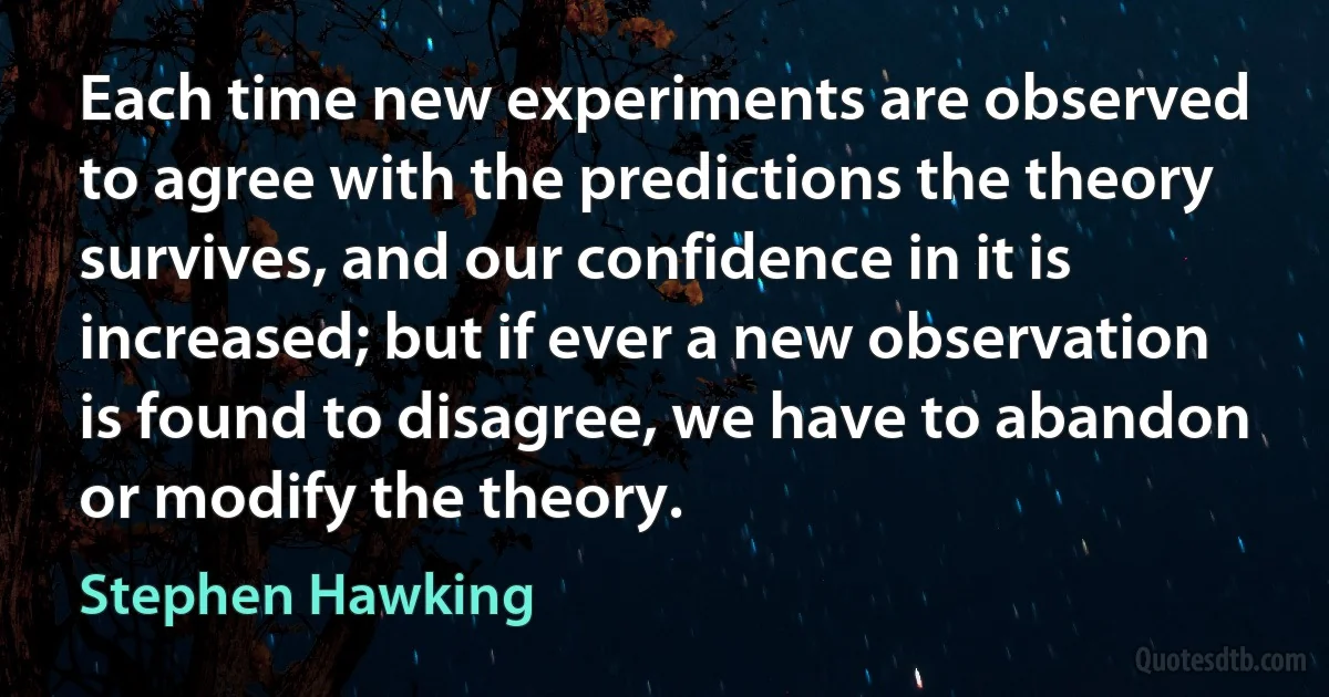 Each time new experiments are observed to agree with the predictions the theory survives, and our confidence in it is increased; but if ever a new observation is found to disagree, we have to abandon or modify the theory. (Stephen Hawking)