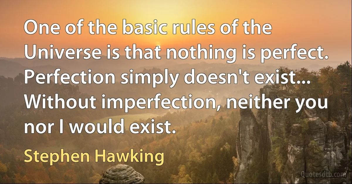 One of the basic rules of the Universe is that nothing is perfect. Perfection simply doesn't exist... Without imperfection, neither you nor I would exist. (Stephen Hawking)