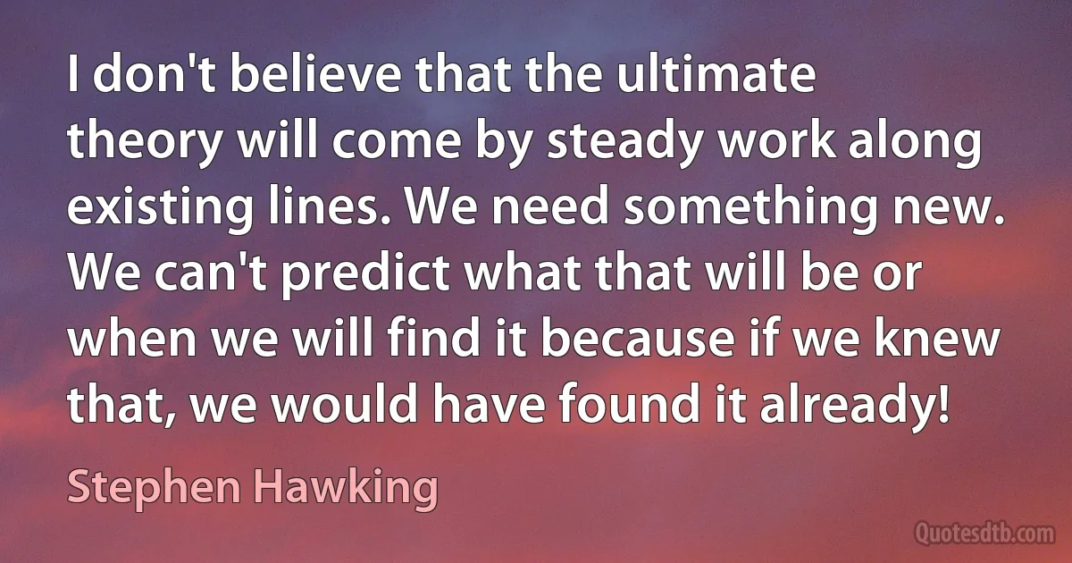 I don't believe that the ultimate theory will come by steady work along existing lines. We need something new. We can't predict what that will be or when we will find it because if we knew that, we would have found it already! (Stephen Hawking)