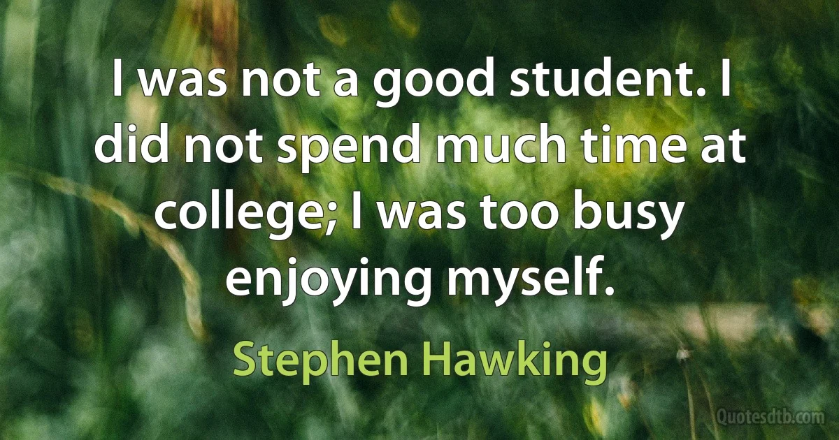 I was not a good student. I did not spend much time at college; I was too busy enjoying myself. (Stephen Hawking)