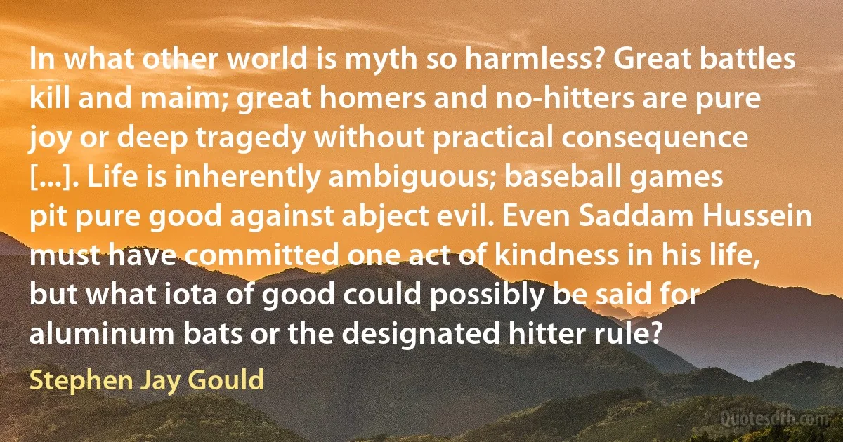 In what other world is myth so harmless? Great battles kill and maim; great homers and no-hitters are pure joy or deep tragedy without practical consequence [...]. Life is inherently ambiguous; baseball games pit pure good against abject evil. Even Saddam Hussein must have committed one act of kindness in his life, but what iota of good could possibly be said for aluminum bats or the designated hitter rule? (Stephen Jay Gould)