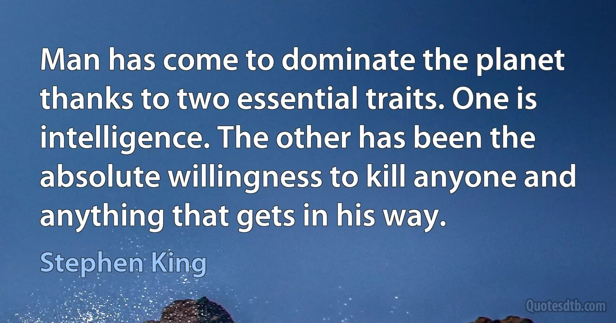 Man has come to dominate the planet thanks to two essential traits. One is intelligence. The other has been the absolute willingness to kill anyone and anything that gets in his way. (Stephen King)