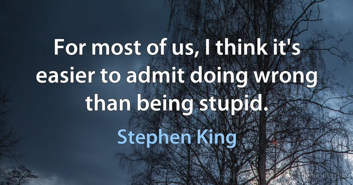 For most of us, I think it's easier to admit doing wrong than being stupid. (Stephen King)