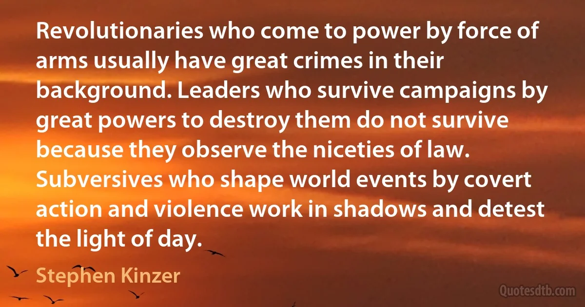 Revolutionaries who come to power by force of arms usually have great crimes in their background. Leaders who survive campaigns by great powers to destroy them do not survive because they observe the niceties of law. Subversives who shape world events by covert action and violence work in shadows and detest the light of day. (Stephen Kinzer)