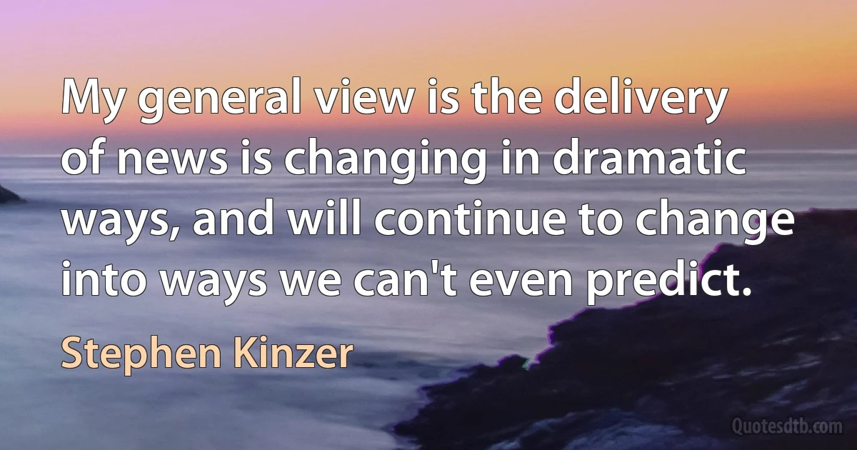 My general view is the delivery of news is changing in dramatic ways, and will continue to change into ways we can't even predict. (Stephen Kinzer)