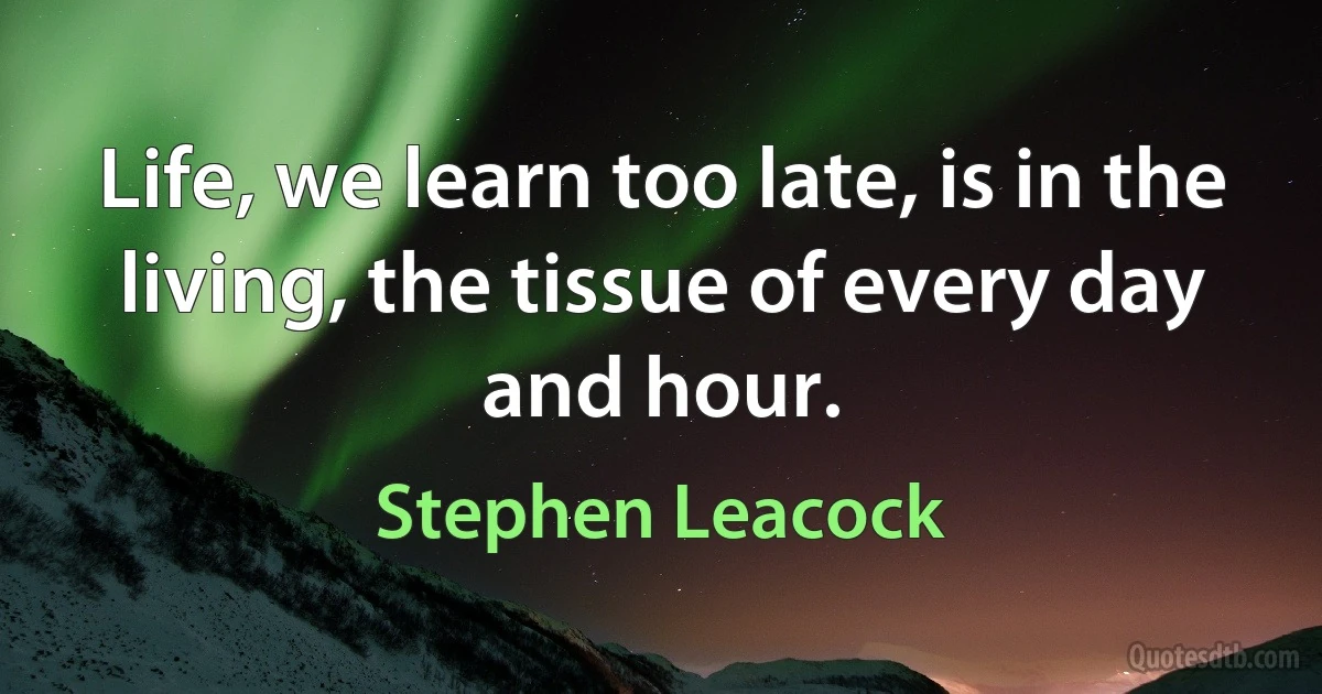 Life, we learn too late, is in the living, the tissue of every day and hour. (Stephen Leacock)