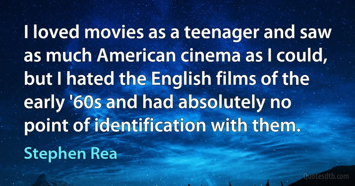 I loved movies as a teenager and saw as much American cinema as I could, but I hated the English films of the early '60s and had absolutely no point of identification with them. (Stephen Rea)